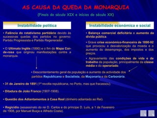 AS CAUSA DA QUEDA DA MONARQUIA (Finais do século XIX e inícios do século XX) Instabilidade política ▪  Falência do rotativismo partidário  devido às sucessivas quedas dos partidos no governo: Partido Progressista e Partido Regenerador.  ▪  O  Ultimato Inglês  (1890) e o fim do  Mapa Cor-de-rosa  que originou manifestações contra a monarquia. Instabilidade económica e social ▪  Balança comercial deficitária  e  aumento da dívida pública .  ▪  Grave  crise económico-financeira de 1890-92  que provocou a desvalorização da moeda e o aumento do desemprego, dos impostos e dos preços.  ▪  Agravamento das  condições de vida e de trabalho  da população, principalmente da  classe média  e do  operariado .  ▪  Descontentamento geral da população e aumento da actividade dos partidos  Republicano   e  Socialista , da  Maçonaria  e da  Carbonária . ▪  31 de Janeiro de 1891  (1ª revolta republicana, no Porto, mas que fracassou). ▪  Ditadura de João Franco  (1907-1908). ▪  Questão dos   Adiantamentos à Casa Real  (dinheiro adiantado ao Rei). ▪  Regicídio  (assassinato do rei D. Carlos e do príncipe D. Luís, a 1 de Fevereiro de 1908, por Manuel Buiça e Alfredo Costa). 