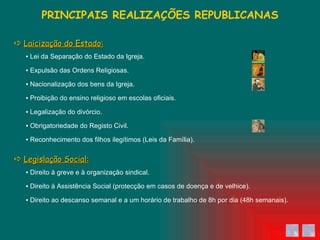 ▪  Direito ao descanso semanal e a um horário de trabalho de 8h por dia (48h semanais). ▪  Direito à Assistência Social (protecção em casos de doença e de velhice). ▪  Direito à greve e à organização sindical. ▪  Reconhecimento dos filhos ilegítimos (Leis da Família). ▪  Obrigatoriedade do Registo Civil. ▪  Legalização do divórcio. ▪  Proibição do ensino religioso em escolas oficiais. ▪  Nacionalização dos bens da Igreja. ▪  Expulsão das Ordens Religiosas. ▪  Lei da Separação do Estado da Igreja. PRINCIPAIS REALIZAÇÕES REPUBLICANAS    Laicização do Estado:    Legislação Social: 