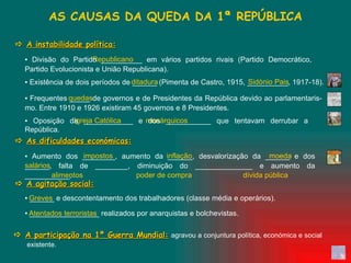 impostos  inflação  moeda  salários alimentos  poder de compra  dívida pública   ▪  Aumento dos ________, aumento da ______, desvalorização da ______ e dos ______, falta de ________, diminuição do ______________ e aumento da ___________.  Atentados terroristas ▪  _________________ realizados por anarquistas e bolchevistas.  Greves ▪  ______ e descontentamento dos trabalhadores (classe média e operários).  Igreja Católica  monárquicos ▪  Oposição da ____________ e dos ___________ que tentavam derrubar a República.  quedas ditadura  Sidónio Pais   ▪  Existência de dois períodos de ______ (Pimenta de Castro, 1915, __________, 1917-18).  Republicano ▪  Frequentes _____ de governos e de Presidentes da República devido ao parlamentaris-mo. Entre 1910 e 1926 existiram 45 governos e 8 Presidentes.  ▪  Divisão do Partido __________ em vários partidos rivais (Partido Democrático, Partido Evolucionista e União Republicana).  AS CAUSAS DA QUEDA DA 1ª REPÚBLICA    A instabilidade política:    As dificuldades económicas:    A agitação social:    A participação na 1ª Guerra Mundial:   agravou a conjuntura política, económica e social existente. 