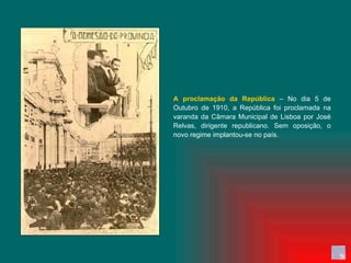 A proclamação da República  – No dia 5 de Outubro de 1910, a República foi proclamada na varanda da Câmara Municipal de Lisboa por José Relvas, dirigente republicano. Sem oposição, o novo regime implantou-se no país. 