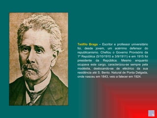 Teófilo Braga  – Escritor e professor universitário foi, desde jovem, um acérrimo defensor do republicanismo. Chefiou o Governo Provisório da 1ª República (5/10/1910 a 3/9/1911) e em 1915 foi presidente da República. Mesmo enquanto ocupava este cargo, caracterizou-se sempre pela modéstia, deslocando-se de eléctrico da sua residência até S. Bento. Natural de Ponta Delgada, onde nasceu em 1843, veio a falecer em 1924. 