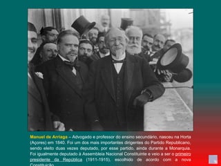 Manuel de Arriaga  – Advogado e professor do ensino secundário, nasceu na Horta (Açores) em 1840. Foi um dos mais importantes dirigentes do Partido Republicano, sendo eleito duas vezes deputado, por esse partido, ainda durante a Monarquia. Foi igualmente deputado à Assembleia Nacional Constituinte e veio a ser o  primeiro presidente da República  (1911-1915), escolhido de acordo com a nova Constituição. 