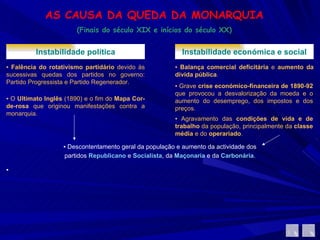 AS CAUSA DA QUEDA DA MONARQUIA (Finais do século XIX e inícios do século XX) Instabilidade política ▪  Falência do rotativismo partidário  devido às sucessivas quedas dos partidos no governo: Partido Progressista e Partido Regenerador.  ▪  O  Ultimato Inglês  (1890) e o fim do  Mapa Cor-de-rosa  que originou manifestações contra a monarquia. Instabilidade económica e social ▪  Balança comercial deficitária  e  aumento da dívida pública .  ▪  Grave  crise económico-financeira de 1890-92  que provocou a desvalorização da moeda e o aumento do desemprego, dos impostos e dos preços.  ▪  Agravamento das  condições de vida e de trabalho  da população, principalmente da  classe média  e do  operariado .  ▪  Descontentamento geral da população e aumento da actividade dos partidos  Republicano   e  Socialista , da  Maçonaria  e da  Carbonária . ▪ 