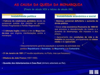 AS CAUSA DA QUEDA DA MONARQUIA (Finais do século XIX e inícios do século XX) Instabilidade política ▪  Falência do rotativismo partidário  devido às sucessivas quedas dos partidos no governo: Partido Progressista e Partido Regenerador.  ▪  O  Ultimato Inglês  (1890) e o fim do  Mapa Cor-de-rosa  que originou manifestações contra a monarquia. Instabilidade económica e social ▪  Balança comercial deficitária  e  aumento da dívida pública .  ▪  Grave  crise económico-financeira de 1890-92  que provocou a desvalorização da moeda e o aumento do desemprego, dos impostos e dos preços.  ▪  Agravamento das  condições de vida e de trabalho  da população, principalmente da  classe média  e do  operariado .  ▪  Descontentamento geral da população e aumento da actividade dos partidos  Republicano   e  Socialista , da  Maçonaria  e da  Carbonária . ▪  31 de Janeiro de 1891  (1ª revolta republicana, no Porto, mas que fracassou). ▪  Ditadura de João Franco  (1907-1908). ▪  Questão dos   Adiantamentos à Casa Real  (dinheiro adiantado ao Rei). ▪ 