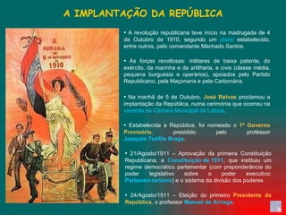 A IMPLANTAÇÃO DA REPÚBLICA ▪   A revolução republicana teve início na madrugada de 4 de Outubro de 1910, segundo um  plano  estabelecido, entre outros, pelo comandante Machado Santos.  ▪   As forças revoltosas: militares de baixa patente, do exército, da marinha e da artilharia, e civis (classe média, pequena burguesia e operários), apoiados pelo Partido Republicano, pela Maçonaria e pela Carbonária.  ▪   Na manhã de 5 de Outubro,  José Relvas  proclamou a implantação da República, numa cerimónia que ocorreu na  varanda da Câmara Municipal de Lisboa .  ▪   Estabelecida a República, foi nomeado o  1º Governo Provisório , presidido pelo professor  Joaquim Teófilo Braga .  ▪   21/Agosto/1911 – Aprovação da primeira Constituição Republicana, a  Constituição de 1911 , que instituiu um regime democrático parlamentar (com preponderância do poder legislativo sobre o poder executivo:  Parlamen-tarismo ) e o sistema da divisão dos poderes.  ▪   24/Agosto/1911 – Eleição do primeiro  Presidente da República , o professor  Manuel de Arriaga .  