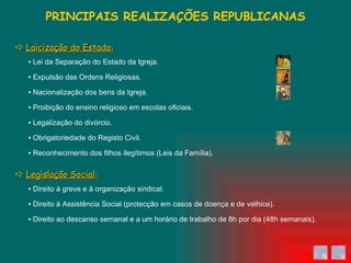 ▪  Direito ao descanso semanal e a um horário de trabalho de 8h por dia (48h semanais). ▪  Direito à Assistência Social (protecção em casos de doença e de velhice). ▪  Direito à greve e à organização sindical. ▪  Reconhecimento dos filhos ilegítimos (Leis da Família). ▪  Obrigatoriedade do Registo Civil. ▪  Legalização do divórcio. ▪  Proibição do ensino religioso em escolas oficiais. ▪  Nacionalização dos bens da Igreja. ▪  Expulsão das Ordens Religiosas. ▪  Lei da Separação do Estado da Igreja. PRINCIPAIS REALIZAÇÕES REPUBLICANAS    Laicização do Estado:    Legislação Social: 