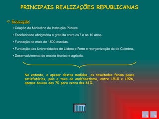 ▪  Criação do Ministério de Instrução Pública. ▪  Fundação das Universidades de Lisboa e Porto e reorganização da de Coimbra. ▪  Fundação de mais de 1500 escolas. ▪  Escolaridade obrigatória e gratuita entre os 7 e os 10 anos. ▪  Desenvolvimento do ensino técnico e agrícola. PRINCIPAIS REALIZAÇÕES REPUBLICANAS    Educação: No entanto, e apesar destas medidas, os resultados foram pouco satisfatórios, pois a taxa de analfabetismo, entre 1910 e 1926, apenas baixou dos 70 para cerca dos 61%. 