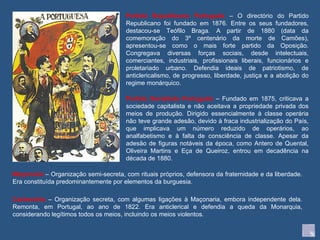 Maçonaria  – Organização semi-secreta, com rituais próprios, defensora da fraternidade e da liberdade. Era constituída predominantemente por elementos da burguesia. Carbonária  – Organização secreta, com algumas ligações à Maçonaria, embora independente dela. Remonta, em Portugal, ao ano de 1822. Era anticlerical e defendia a queda da Monarquia, considerando legítimos todos os meios, incluindo os meios violentos. Partido Republicano Português  – O directório do Partido Republicano foi fundado em 1876. Entre os seus fundadores, destacou-se Teófilo Braga. A partir de 1880 (data da comemoração do 3º centenário da morte de Camões), apresentou-se como o mais forte partido da Oposição. Congregava diversas forças sociais, desde intelectuais, comerciantes, industriais, profissionais liberais, funcionários e proletariado urbano. Defendia ideais de patriotismo, de anticlericalismo, de progresso, liberdade, justiça e a abolição do regime monárquico. Partido Socialista Português  – Fundado em 1875, criticava a sociedade capitalista e não aceitava a propriedade privada dos meios de produção. Dirigido essencialmente à classe operária não teve grande adesão, devido à fraca industrialização do País, que implicava um número reduzido de operários, ao analfabetismo e à falta de consciência de classe. Apesar da adesão de figuras notáveis da época, como Antero de Quental, Oliveira Martins e Eça de Queiroz, entrou em decadência na década de 1880. 