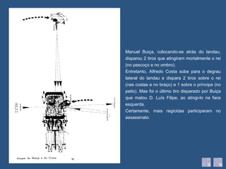 Manuel Buiça, colocando-se atrás do landau, disparou 2 tiros que atingiram mortalmente o rei (no pescoço e no ombro).  Entretanto, Alfredo Costa sobe para o degrau lateral do landau e dispara 2 tiros sobre o rei (nas costas e no braço) e 1 sobre o príncipe (no peito). Mas foi o último tiro disparado por Buiça que matou D. Luís Filipe, ao atingi-lo na face esquerda. Certamente, mais regicidas participaram no assassinato. 