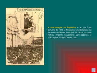 A proclamação da República  – No dia 5 de Outubro de 1910, a República foi proclamada na varanda da Câmara Municipal de Lisboa por José Relvas, dirigente republicano. Sem oposição, o novo regime implantou-se no país. 