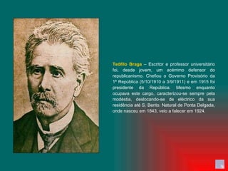Teófilo Braga  – Escritor e professor universitário foi, desde jovem, um acérrimo defensor do republicanismo. Chefiou o Governo Provisório da 1ª República (5/10/1910 a 3/9/1911) e em 1915 foi presidente da República. Mesmo enquanto ocupava este cargo, caracterizou-se sempre pela modéstia, deslocando-se de eléctrico da sua residência até S. Bento. Natural de Ponta Delgada, onde nasceu em 1843, veio a falecer em 1924. 