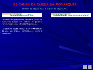 AS CAUSA DA QUEDA DA MONARQUIA (Finais do século XIX e inícios do século XX) Instabilidade política ▪  Falência do rotativismo partidário  devido às sucessivas quedas dos partidos no governo: Partido Progressista e Partido Regenerador.  ▪  O  Ultimato Inglês  (1890) e o fim do  Mapa Cor-de-rosa  que originou manifestações contra a monarquia. Instabilidade económica e social 
