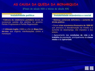 AS CAUSA DA QUEDA DA MONARQUIA (Finais do século XIX e inícios do século XX) Instabilidade política ▪  Falência do rotativismo partidário  devido às sucessivas quedas dos partidos no governo: Partido Progressista e Partido Regenerador.  ▪  O  Ultimato Inglês  (1890) e o fim do  Mapa Cor-de-rosa  que originou manifestações contra a monarquia. Instabilidade económica e social ▪  Balança comercial deficitária  e  aumento da dívida pública .  ▪  Grave  crise económico-financeira de 1890-92  que provocou a desvalorização da moeda e o aumento do desemprego, dos impostos e dos preços.  ▪  Agravamento das  condições de vida e de trabalho  da população, principalmente da  classe média  e do  operariado .  