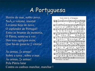 A Portuguesa I Heróis do mar, nobre povo, Nação valente, imortal Levantai hoje de novo O esplendor de Portugal! Entre as brumas da memória, Ó Pátria, sente-se a voz Dos teus egrégios avós, Que há-de guiar-te à vitória! Às armas, às armas! Sobre a terra , sobre o mar. Às armas, às armas! Pela Pátria lutar Contra os canhões marchar, marchar ! 