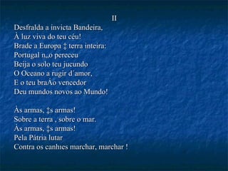 II Desfralda a invicta Bandeira, À luz viva do teu céu! Brade a Europa à terra inteira: Portugal não pereceu Beija o solo teu jucundo O Oceano a rugir d´amor, E o teu braço vencedor Deu mundos novos ao Mundo! Às armas, às armas! Sobre a terra , sobre o mar. Às armas, às armas! Pela Pátria lutar Contra os canhões marchar, marchar ! 