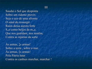 III Saudai o Sol que desponta Sobre um ridente provir; Seja o eco de uma afronta O sinal do ressurgir. Raios dessa aurora forte São como beijos de mãe, Que nos guardam, nos sustêm, Contra as injúrias da sorte Às armas, às armas! Sobre a terra , sobre o mar. Às armas, às armas! Pela Pátria lutar Contra os canhões marchar, marchar ! 