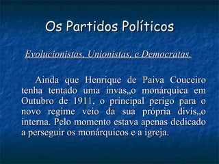 Os Partidos Políticos Evolucionistas, Unionistas, e Democratas.   Ainda que Henrique de Paiva Couceiro tenha tentado uma invasão monárquica em Outubro de 1911, o principal perigo para o novo regime veio da sua própria divisão interna. Pelo momento estava apenas dedicado a perseguir os monárquicos e a igreja.  