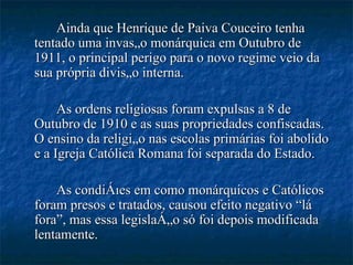 Ainda que Henrique de Paiva Couceiro tenha tentado uma invasão monárquica em Outubro de 1911, o principal perigo para o novo regime veio da sua própria divisão interna.  As ordens religiosas foram expulsas a 8 de Outubro de 1910 e as suas propriedades confiscadas. O ensino da religião nas escolas primárias foi abolido e a Igreja Católica Romana foi separada do Estado.  As condições em como monárquicos e Católicos foram presos e tratados, causou efeito negativo “lá fora”, mas essa legislação só foi depois modificada lentamente.  
