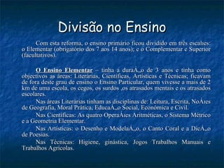 Divisão no Ensino Com esta reforma, o ensino primário ficou dividido em três escalões: o Elementar (obrigatório dos 7 aos 14 anos); e o Complementar e Superior (facultativos).  O Ensino Elementar  – tinha a duração de 3 anos e tinha como objectivos as áreas: Literárias, Científicas, Artísticas e Técnicas; ficavam de fora deste grau de ensino o Ensino Particular, quem vivesse a mais de 2 km de uma escola, os cegos, os surdos ,os atrasados mentais e os atrasados escolares.  Nas áreas Literárias tinham as disciplinas de: Leitura, Escrita, Noções de Geografia, Moral Prática, Educação Social, Económica e Civil.  Nas Científicas: As quatro Operações Aritméticas, o Sistema Métrico e a Geometria Elementar.  Nas Artísticas: o Desenho e Modelação, o Canto Coral e a Dicção de Poesias.  Nas Técnicas: Higiene, ginástica, Jogos Trabalhos Manuais e Trabalhos Agrícolas. 