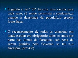 Segundo o art.º 26º haveria uma escola para cada sexo, só sendo permitida a coeducação quando a densidade da população escolar fosse fraca. O recenseamento de todas as crianças em idade escolar era obrigatório todos os anos por parte das Juntas de Paróquia, sob pena de serem punidas pelo Governo se tal não fizessem, (artº 43º). 