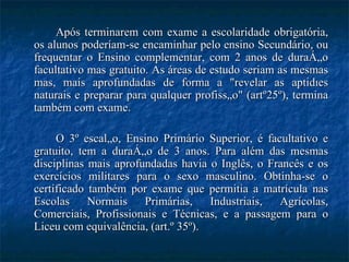 Após terminarem com exame a escolaridade obrigatória, os alunos poderíam-se encaminhar pelo ensino Secundário, ou frequentar o Ensino complementar, com 2 anos de duração facultativo mas gratuito. As áreas de estudo seriam as mesmas mas, mais aprofundadas de forma a "revelar as aptidões naturais e preparar para qualquer profissão" (artº25º), termina também com exame.  O 3º escalão, Ensino Primário Superior, é facultativo e gratuito, tem a duração de 3 anos. Para além das mesmas disciplinas mais aprofundadas havia o Inglês, o Francês e os exercícios militares para o sexo masculino. Obtinha-se o certificado também por exame que permitia a matrícula nas Escolas Normais Primárias, Industriais, Agrícolas, Comerciais, Profissionais e Técnicas, e a passagem para o Liceu com equivalência, (art.º 35º). 