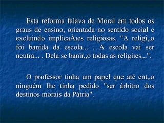 Esta reforma falava de Moral em todos os graus de ensino, orientada no sentido social e excluindo implicações religiosas. "A religião foi banida da escola... . A escola vai ser neutra... . Dela se banirão todas as religiões...". O professor tinha um papel que até então ninguém lhe tinha pedido "ser árbitro dos destinos morais da Pátria".  