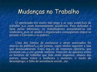 Mudanças no Trabalho O operariado era muito mal pago e as suas condições de trabalho não eram humanamente aceitáveis. Para defender e lutar pelos interesses, os trabalhadores associaram-se em sindicatos, pois só unidos e organizados conseguiram impor-se perante o Governo e os patrões. Uma das formas de esclarecer e atrair associados foi através da publicação de jornais, cujos títulos sugerem a luta que desencadearam. Estes órgãos da imprensa operária, que existiam então em grande número, tratavam de questões como os horários de trabalho que lhes eram impostos, abusos dos patrões, maus tratos a mulheres e menores, o medo do desemprego, a falta de assistência social...etc. 