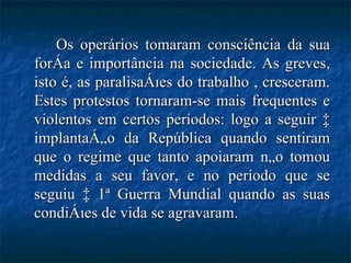 Os operários tomaram consciência da sua força e importância na sociedade. As greves, isto é, as paralisações do trabalho , cresceram. Estes protestos tornaram-se mais frequentes e violentos em certos períodos: logo a seguir à implantação da República quando sentiram que o regime que tanto apoiaram não tomou medidas a seu favor, e no período que se seguiu à 1ª Guerra Mundial quando as suas condições de vida se agravaram. 