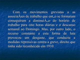 Com os movimentos grevistas a as associações de trabalho que então se formaram conseguiram a diminuição do horário de trabalho para oito horas diárias e o descanso semanal ao Domingo. Mas, por outro lado, o recurso constante a esta forma de luta provocou um desgaste, que conduziu a medidas repressivas contra a greve, direito que tinha sido reconhecido em 1910. 