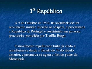 1ª República A 5 de Outubro de 1910, na sequência de um movimento militar iniciado na véspera, é proclamada a República de Portugal e constituído um governo provisório, presidido por Teófilo Braga. O movimento republicano tinha já vindo a manifestar-se desde a década de 70 do século anterior, consumava-se agora o fim do poder da Monarquia. 