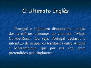 O Ultimato Inglês Portugal e Inglaterra disputavam a posse dos territórios africanos do chamado “Mapa Cor-de-Rosa”. Ou seja, Portugal declarou a intenção de ocupar os territórios entre Angola e Moçambique, que por sua vez, eram pretendidos pela Inglaterra. 