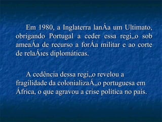 Em 1980, a Inglaterra lança um Ultimato, obrigando Portugal a ceder essa região sob ameaça de recurso a força militar e ao corte de relações diplomáticas. A cedência dessa região revelou a fragilidade da colonialização portuguesa em África, o que agravou a crise política no país. 