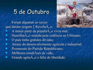 5 de Outubro Foram algumas as razões que deram origem à Revolução: A maior parte da população vivia mal; Humilhação sentida pela cedência ao Ultimato; O país tinha grandes dívidas; Atraso do desenvolvimento agrícola e industrial; Promessas do Partido Republicano; Melhores condições de vida; Grande agitação e falta de liberdade.  