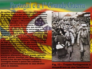 Portugal e a 1ª Grande Guerra As razões defendidas para a sua participação na guerra eram: a sua aliança com a Inglaterra, pois muitos achavam que se Portugal entrasse na guerra a favor dos Aliados, estes ajudariam a defender Angola e Moçambique, e ficaríamos mais fortalecidos internacionalmente. Em 1916, devido a um pedido de Inglaterra, Portugal confiscou os barcos Alemães, que desde o principio da guerra estavam ancorados nos portos portugueses e, deste modo, a Alemanha declarou guerra a Portugal. Com a participação de Portugal na guerra e o elevado número de mortes, deu-se uma diminuição da mão-de-obra e um aumento dos inválidos, vitimas de armas de fogo e da utilização de gás tóxico. O fim da guerra em 1918 provocou alterações principalmente a nível social e económico: dificuldades económicas internas devido ao aumento do custo de vida, fome, aumento dos impostos e desemprego e, consequentemente, provocou alterações sociais, grande agitação social, greves, assaltos, etc. Mas, apesar da grande crise em que Portugal mergulhou, conseguiu manter a posse das colónias e garantir internacionalmente os seus direitos sobre as mesmas. Fig. 13 – Tropas Portuguesas a despedirem-se dos familiares 