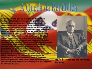 A Queda da República De 1926 a 1928 deu-se a queda da República Portuguesa, muito por causa da grande instabilidade política em Portugal, que foi aproveitada pela oposição. Esta instabilidade agravou-se devido à participação de Portugal na 1ª Grande Guerra. Manuel Gomes da Costa liderou o golpe de estado ocorrido a 28 de Maio de 1926, alcançando o poder, após um golpe ocorrido em Junho de 1926, instaurando assim uma ditadura militar opressiva. No entanto, a 9 de Julho do mesmo ano, ocorreu uma nova contra-revolução, chefiada pelo general Óscar Carmona, que derrubou Gomes da Costa. Manuel Gomes da Costa foi exilado para os Açores, a mando do actual presidente do conselho dos ministros, Óscar Carmona. Em Abril de 1928, Óscar Carmona candidatou-se a presidente da república e, sendo o único candidato, foi nomeado presidente da República. A crise económica em Portugal era bastante grave e, para solucionar o problema, foi convidado para ministro das finanças o Dr. António de Oliveira Salazar. Fig. 14 – António de Oliveira Salazar 