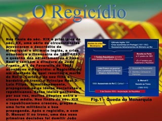 O Regicídio Nos finais do séc. XIX e princípios do séc. XX, uma série de circunstâncias provocaram o descrédito da Monarquia: o ultimato inglês, a crise económica e financeira de 1891-1892, a questão dos adiantamentos à Casa Real e também a ditadura de João Franco. A 1 de Fevereiro de 1908, aconteceu o Regicídio: o Regicídio foi um atentado da qual resultou a morte do Rei D. Carlos e do seu filho e herdeiro ao trono, o Príncipe Real D. Luís Filipe.  Simultaneamente, propagavam-se as ideias socialistas e republicanas. Estas ideias ganharam, por sua vez, muitos adeptos entre a classe média. Nos finais do séc. XIX o republicanismo cresceu, graças a uma forte militância e boa propaganda. Após o regicídio, e com D. Manuel II no trono, uma das suas primeiras decisões foi demitir João Franco. D. Manuel II reinaria até 1910.  Fig.1 – Queda da Monarquia   