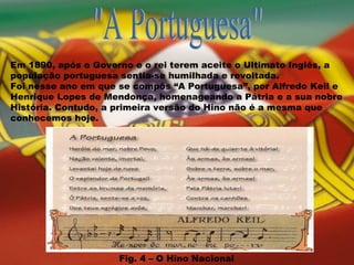 "A Portuguesa" Em 1890, após o Governo e o rei terem aceite o Ultimato Inglês, a população portuguesa sentia-se humilhada e revoltada.  Foi nesse ano em que se compôs “A Portuguesa”, por Alfredo Keil e Henrique Lopes de Mendonça, homenageando a Pátria e a sua nobre História. Contudo, a primeira versão do Hino não é a mesma que conhecemos hoje. Fig. 4 – O Hino Nacional 