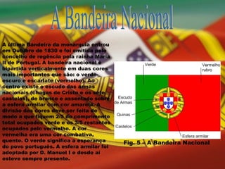 A Bandeira Nacional A última Bandeira da monarquia entrou em Outubro de 1830 e foi emitida pelo concelho de regência pela rainha Maria II de Portugal.   A bandeira nacional é bipartida verticalmente em duas cores mais importantes que são: o verde-escuro e escarlate (vermelho). Ao centro existe o escudo das armas nacionais (chagas de Cristo e os sete castelos), de branco e assentado sobre a esfera armilar com cor amarela. A divisão das cores deve ser feita de modo a que fiquem 2/5 do comprimento total ocupados verde e os 3/5 restantes ocupados pelo vermelho. A cor vermelha era uma cor combativa, quente. O verde significa a esperança do povo português. A esfera armilar foi adoptada por D. Manuel I e desde aí esteve sempre presente.  Fig. 5 – A Bandeira Nacional 