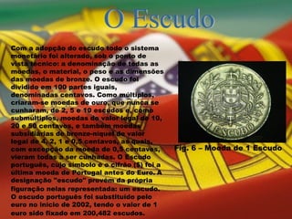 O Escudo Com a adopção do escudo todo o sistema monetário foi alterado, sob o ponto de vista técnico: a denominação de todas as moedas, o material, o peso e as dimensões das moedas de bronze. O escudo foi dividido em 100 partes iguais, denominadas centavos. Como múltiplos, criaram-se moedas de ouro, que nunca se cunharam, de 2, 5 e 10 escudos e, como submúltiplos, moedas do valor legal de 10, 20 e 50 centavos, e também moedas subsidiárias de bronze-níquel de valor legal de 4, 2, 1 e 0,5 centavos, as quais, com excepção da moeda de 0,5 centavos, vieram todas a ser cunhadas. O Escudo português, cujo símbolo é o cifrão ($) foi a última moeda de Portugal antes do Euro.   A designação "escudo" provém da própria figuração nelas representada: um escudo.   O escudo português foi substituído pelo euro no início de 2002, tendo o valor de 1 euro sido fixado em 200,482 escudos.   Fig. 6 – Moeda de 1 Escudo 