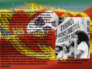 A mulher e o voto na República A lei eleitoral de 1911 apenas dava o direito ao voto aos cidadãos com mais de 21 anos que não fossem analfabetos. O que nunca passou pela cabeça do Governo foi que uma mulher ousasse votar. Quando Carolina Beatriz Ângelo se apresentou nas urnas pronta a votar impediram-na de o fazer. Mas ela afirmou que preenchia todos os campos necessários para ter o direito ao voto: era chefe de família, visto que se encontrava viúva, era maior de 21 anos e tinha um curso de medicina, pelo que não era analfabeta. Mesmo assim não a deixaram votar e foi para tribunal, ganhando o caso. Quando foi colocar o seu voto na urna, deu-se uma grande salva de palmas da plateia que tinha assistido aquele momento histórico: o primeiro voto feminino em Portugal. Em 1913, esta lei foi modificada, deixando claro que o direito ao voto pertencia exclusivamente aos cidadãos do sexo masculino. Só mais tarde, durante o Estado Novo, esse direito seria concedido às mulheres, embora de forma limitada. Fig. 7 – Manifestação pelos direitos das mulheres. 