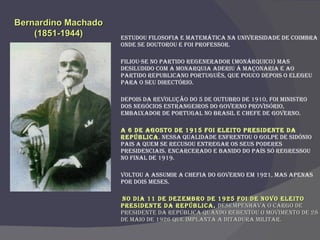 Estudou Filosofia e Matemática na Universidade de Coimbra onde se doutorou e foi professor. Filiou-se no Partido Regenerador (monárquico) mas desiludido com a monarquia aderiu à Maçonaria e ao Partido Republicano Português, que pouco depois o elegeu para o seu Directório. Depois da Revolução do 5 de Outubro de 1910, foi ministro dos Negócios Estrangeiros do Governo Provisório, embaixador de Portugal no Brasil e chefe de governo. A 6 de Agosto de 1915 foi eleito Presidente da República . Nessa qualidade enfrentou o golpe de Sidónio Pais a quem se recusou entregar os seus poderes presidenciais. Encarcerado e banido do País só regressou no final de 1919.  Voltou a assumir a chefia do Governo em 1921, mas apenas por dois meses. No dia 11 de Dezembro de 1925 foi de novo eleito Presidente da República .  Desempenhava o cargo de Presidente da República quando rebentou o Movimento de 28 de Maio de 1926 que implanta a ditadura Militar.  Bernardino Machado (1851-1944) 