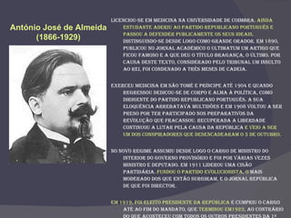 Licenciou-se em Medicina na Universidade de Coimbra.  Ainda estudante aderiu ao Partido Republicano Português e passou a defender publicamente os seus ideais,  distinguindo-se desde logo como grande orador. Em 1890, publicou no jornal académico O Ultimatum um artigo que ficou famoso e a que deu o título Bragança, o último. Por causa deste texto, considerado pelo tribunal um insulto ao rei, foi condenado a três meses de cadeia.  Exerceu medicina em São Tomé e Príncipe até 1904 e quando regressou dedicou-se de corpo e alma à política, como dirigente do Partido Republicano Português. A sua eloquência arrebatava multidões e em 1908 voltou a ser preso por ter participado nos preparativos da revolução que fracassou. Recuperada a liberdade continuou a lutar pela causa da República  e veio a ser um dos conspiradores que desencadearam o 5 de Outubro. No novo regime assumiu desde logo o cargo de Ministro do Interior do Governo Provisório e foi por várias vezes ministro e deputado. Em 1911 liderou uma cisão partidária.  Fundou o Partido Evolucionista, o  mais moderado dos que então surgiram, e o jornal República de que foi director. Em 1919, foi eleito Presidente da República  e cumpriu o cargo até ao fim do mandato, que  terminou em1923 , ao contrário do que aconteceu com todos os outros presidentes da 1ª República.  António José de Almeida  (1866-1929)   