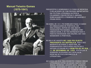 Frequentou o seminário e o curso de medicina e relacionou-se com figuras importantes da cultura literária da época. Colaborou com revistas e jornais, nomeadamente  O Primeiro de Janeiro e Folha Nova. Em Abril de 1911 foi nomeado para o cargo de embaixador de Portugal em Inglaterra. Depois de uma breve passagem por Madrid, também como embaixador, e de ter representado o país na Sociedade das Nações, em 1922 regressou a Portugal. No dia 6 de Agosto  de 1923 foi eleito Presidente da República ,  mas o seu mandato só durou 2 anos pois, as permanentes convulsões políticas e sociais levaram-no a  demitir-se no dia 11 de Dezembro de 1925 .  Justificou a demissão alegando que desejava dedicar-se exclusivamente à literatura. Ao longo da sua vida escreveu várias obras literárias entre as quais  Cartas sem Moral Nenhuma .  Agosto Azul .  Sabrina Freire .  Desenhos e Anedotas de João de Deus .  Gente Singular. Cartas a Columbano. Novelas Eróticas. Regressos. Miscelânea. Maria Adelaide. Carnaval Literário.   Manuel Teixeira Gomes  (1870-1841)   