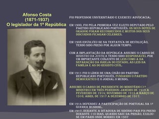 Afonso Costa (1871-1937) O legislador da 1ª República  Foi professor universitário e exerceu advocacia;. Em 1900, foi pela primeira vez eleito deputado pelo Partido Republicano Português.  Os seus dotes de orador foram reconhecidos e muitos dos seus discursos ficaram célebres . Em 1908 envolveu-se na tentativa de revolução, tendo sido preso por algum tempo. Com a Implantação da República assumiu o cargo de  Ministro da Justiça  tendo sido  responsável  por um importante conjunto de  leis como a da Separação da Igreja do Estado, as Leis da Família e as do Registo Civil. Em 1911 foi o líder de uma cisão do Partido Republicano Português,  fundando o Partido Democrático  e o jornal O Mundo .  Assumiu o cargo de Presidente do Ministério (1º Ministro) em três períodos: Janeiro de 1913 a Fevereiro de 1914; Novembro de 1915 a Março de 1916; Abril de 1917 a Dezembro de 1917. Em 1914 defendeu a participação de Portugal na 1ª Guerra Mundial. Em 1917, durante a ditadura de Sidónio Pais foi preso durante 110 dias. Quando saiu da prisão, exilou-se em Paris onde morreu em 1937 