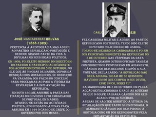 José  Mascarenhas  Relvas  (1858-1929) Pertencia à aristocracia mas aderiu ao Partido Republicano Português e dedicou grande parte da vida a divulgar os seus ideais políticos. Em 1909, foi eleito membro do Directório do partido e participou activamente nos acontecimentos do 5 de Outubro . Foi ele que às 9 horas de manhã, depois da rendição dos monárquicos, se debruçou na varanda dos Paços do Concelho para proclamar ao País a vitória da revolução e a Implantação da República. No novo regime assumiu a pasta das Finanças do Governo e foi embaixador de Portugal em Madrid. Afastou-se então da actividade política, regressando apenas para assumir em 1919 o cargo de Chefe do Governo por dois meses . Carlos  Cândido dos Reis  (1852-1910) Fez carreira militar e aderiu ao Partido Republicano Português, tendo sido eleito deputado pelo círculo de Lisboa.  Tornou-se membro da Carbonária e foi um dos principais dirigentes da Revolução do 5 de Outubro . Nas vésperas da data prevista, quando outros oficiais também comprometidos propuseram um adiamento, Cândido dos Reis recusou e impôs a sua vontade, declarando:  “A Revolução não será adiada. Sigam-me se quiserem. Havendo um só que cumpra o seu dever, esse único, serei eu”. Na madrugada de 5 de Outubro, em plena acção revolucionária e face às notícias de que o golpe falhara Cândido dos Reis acabou por se suicidar. Apesar de não ter assistido à vitória da Revolução em que tanto se empenhara, o Almirante Cândido dos Reis passou à história como um dos responsáveis pela Implantação da República. 