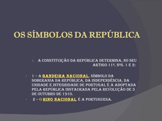 A Constituição da República determina, no seu artigo 11º, nºs. 1 e 2:  1 – A  Bandeira Nacional ,  símbolo da soberania da República, da independência, da unidade e integridade de Portugal é a adoptada pela República instaurada pela Revolução de 5 de Outubro de 1910. 2 –  O  Hino Nacional   é A Portuguesa.  