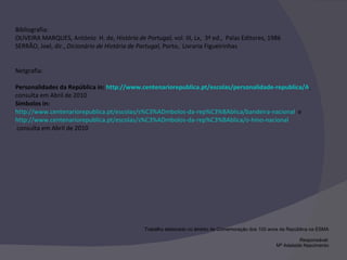 Bibliografia: OLIVEIRA MARQUES, António  H. de,  História de Portugal,  vol. III, Lx,  3ª ed.,  Palas Editores, 1986 SERRÃO, Joel, dir.,  Dicionário de História de Portugal,  Porto,  Livraria Figueirinhas Netgrafia: Personalidades da República in:  http://www.centenariorepublica.pt/escolas/personalidade-republica/A , consulta em Abril de 2010 Símbolos in:   http://www.centenariorepublica.pt/escolas/s%C3%ADmbolos-da-rep%C3%BAblica/bandeira-nacional   e  http://www.centenariorepublica.pt/escolas/s%C3%ADmbolos-da-rep%C3%BAblica/o-hino-nacional  consulta em Abril de 2010  Trabalho elaborado no âmbito da Comemoração dos 100 anos da República na ESMA Responsável: Mª Adelaide Nascimento 