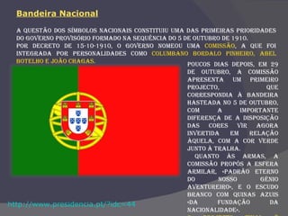 A questão dos símbolos nacionais constituiu uma das primeiras prioridades do Governo Provisório formado na sequência do 5 de Outubro de 1910.  Por Decreto de 15-10-1910, o Governo nomeou uma  comissão , a que foi integrada por personalidades como  Columbano Bordalo Pinheiro, Abel Botelho e João Chagas. Poucos dias depois, em 29 de Outubro, a comissão apresenta um primeiro projecto, que correspondia à bandeira hasteada no 5 de Outubro, com a importante diferença de a disposição das cores vir agora invertida em relação àquela, com a cor verde junto à tralha. Quanto às armas, a comissão propôs a esfera armilar, «padrão eterno do nosso génio aventureiro», e o escudo branco com quinas azuis «da fundação da nacionalidade».  O projecto final é aprovado pelo Governo  em 29 de Novembro de 1910.  http://www.presidencia.pt/?idc=44 Bandeira Nacional 