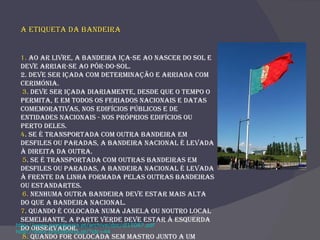 A Etiqueta da Bandeira  1.  Ao ar livre, a bandeira iça-se ao nascer do sol e deve arriar-se ao pôr-do-sol.  2. Deve ser içada com determinação e arriada com cerimónia. 3 .  Deve ser içada diariamente, desde que o tempo o permita, e em todos os feriados nacionais e datas comemorativas, nos edifícios públicos e de entidades nacionais - nos próprios edifícios ou perto deles.  4 . Se é transportada com outra bandeira em desfiles ou paradas, a bandeira nacional é levada à direita da outra. 5 . Se é transportada com outras bandeiras em desfiles ou paradas, a bandeira nacional é levada à frente da linha formada pelas outras bandeiras ou estandartes. 6.  Nenhuma outra bandeira deve estar mais alta do que a bandeira nacional.  7 .  Quando é colocada numa janela ou noutro local semelhante, a parte verde deve estar à esquerda do observador. 8.  Quando for colocada sem mastro junto a um orador deve estar atrás e por cima da sua cabeça.  http://www.presidencia.pt/archive/doc/dl15087.pdf http://www.presidencia.pt/?idc=44 