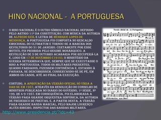 HINO NACIONAL -  A PORTUGUESA O Hino Nacional é o outro símbolo nacional definido pelo artigo 11º da Constituição. Com música da autoria de  Alfredo Keil  e letra de  Henrique Lopes de Mendonça,  A Portuguesa foi composta no rescaldo emocional do Ultimatum e tornou-se a marcha dos revoltosos do 31 de Janeiro. Certamente por esse motivo, foi proibida pelo regime monárquico. A revolução de 5 de Outubro acabaria por recuperá-la e, logo em  17 de Novembro (1910),  o Ministério da Guerra determinava que, sempre que se executasse o hino A Portuguesa, todos os militares presentes, quando fardados, fizessem continência e, estando à paisana, se descobrissem, conservando-se de pé, em ambos os casos, até ao final da execução.  Contudo,  a aprovação da versão oficial só viria a dar-se em 1957 , através da resolução do Conselho de Ministros publicada no Diário do Governo, 1ª série, nº 199, de 4-9-1957. Em consequência, foi elaborada a versão para grande orquestra sinfónica, da autoria de Frederico de Freitas, e, a partir desta, a versão para grande banda marcial, pelo major Lourenço Alves Ribeiro, inspector das bandas militares.  http://www.presidencia.pt/?idc=43 